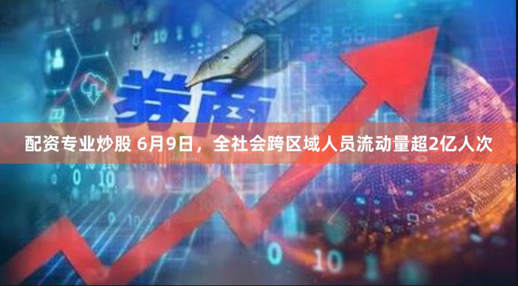 配资专业炒股 6月9日，全社会跨区域人员流动量超2亿人次