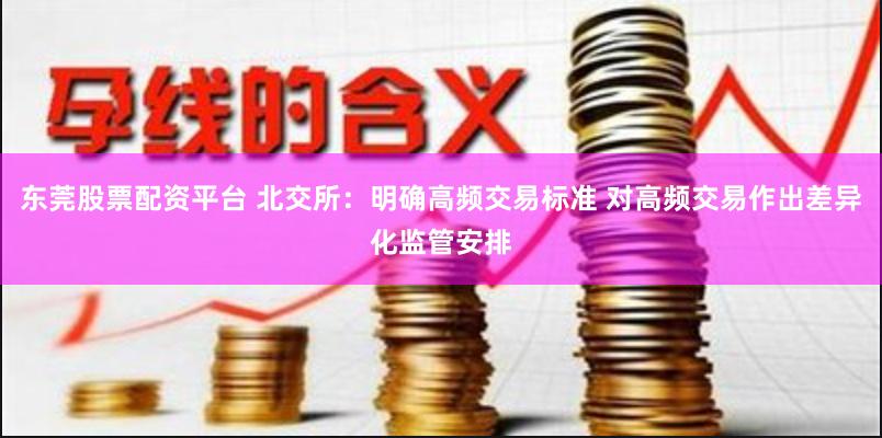 东莞股票配资平台 北交所：明确高频交易标准 对高频交易作出差异化监管安排