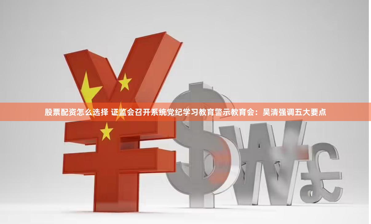 股票配资怎么选择 证监会召开系统党纪学习教育警示教育会：吴清强调五大要点