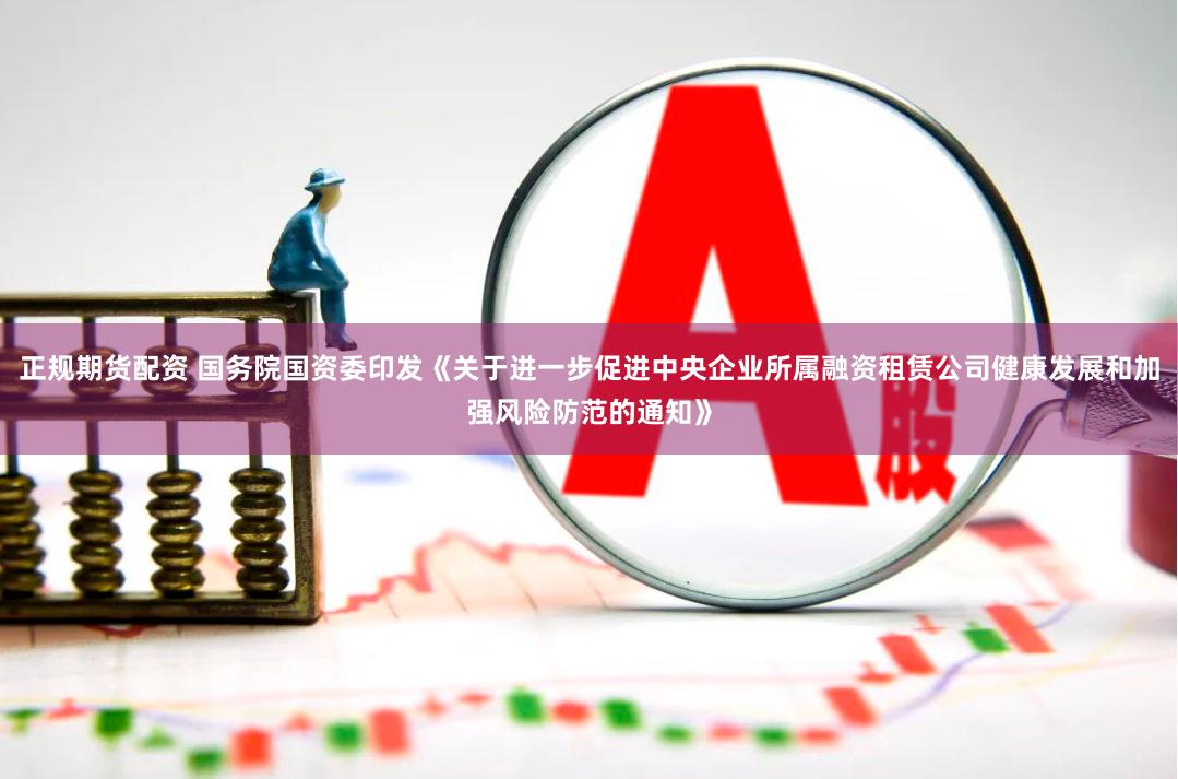正规期货配资 国务院国资委印发《关于进一步促进中央企业所属融资租赁公司健康发展和加强风险防范的通知》