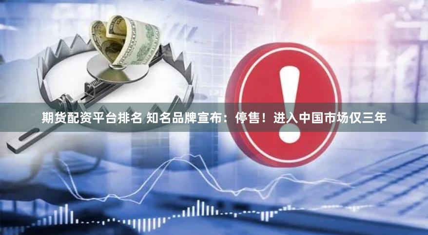 期货配资平台排名 知名品牌宣布：停售！进入中国市场仅三年