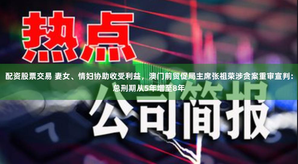 配资股票交易 妻女、情妇协助收受利益，澳门前贸促局主席张祖荣涉贪案重审宣判：总刑期从5年增至8年