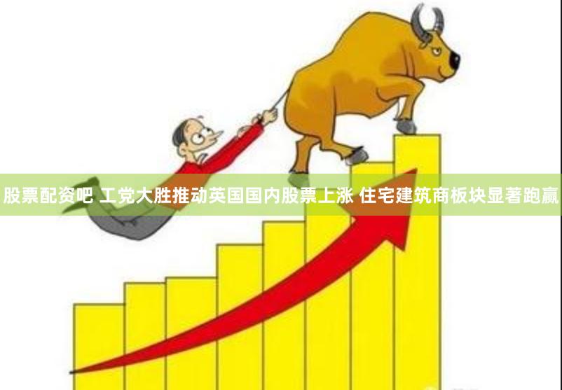 股票配资吧 工党大胜推动英国国内股票上涨 住宅建筑商板块显著跑赢