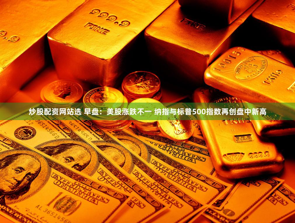 炒股配资网站选 早盘：美股涨跌不一 纳指与标普500指数再创盘中新高