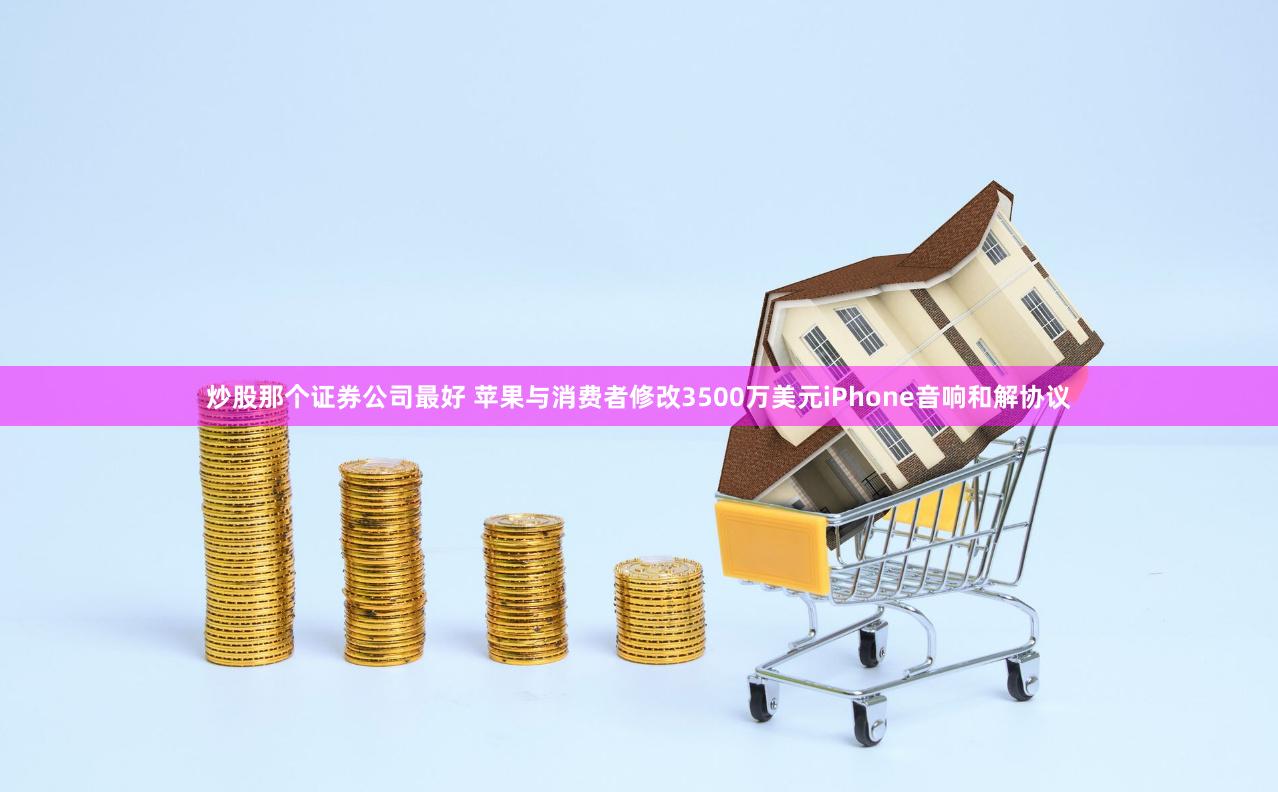 炒股那个证券公司最好 苹果与消费者修改3500万美元iPhone音响和解协议