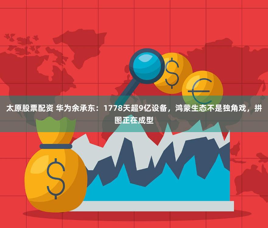 太原股票配资 华为余承东：1778天超9亿设备，鸿蒙生态不是独角戏，拼图正在成型