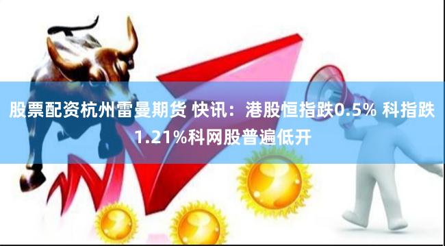 股票配资杭州雷曼期货 快讯：港股恒指跌0.5% 科指跌1.21%科网股普遍低开
