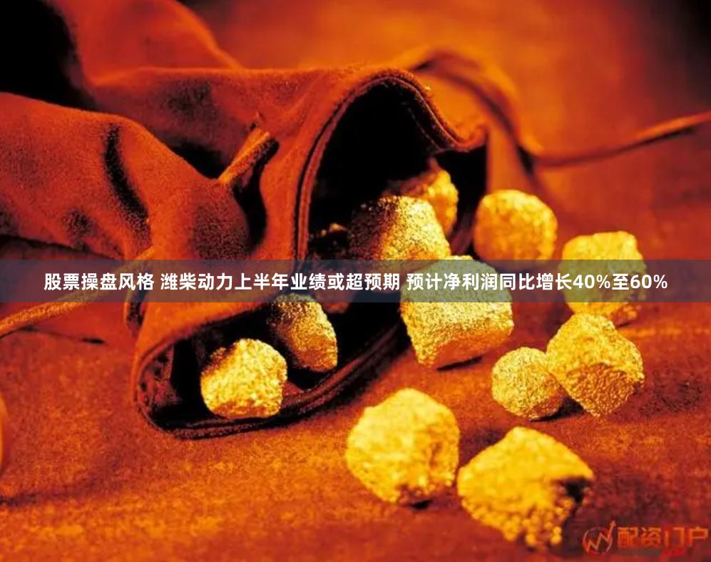 股票操盘风格 潍柴动力上半年业绩或超预期 预计净利润同比增长40%至60%