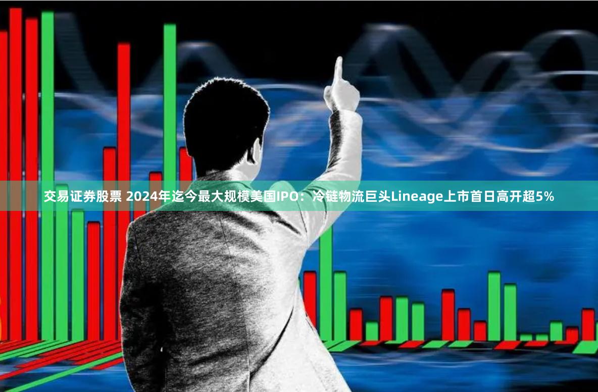 交易证券股票 2024年迄今最大规模美国IPO：冷链物流巨头Lineage上市首日高开超5%