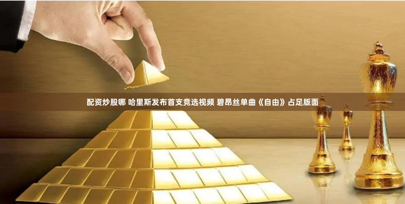 配资炒股哪 哈里斯发布首支竞选视频 碧昂丝单曲《自由》占足版面