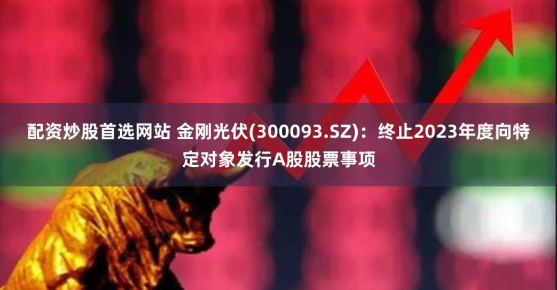 配资炒股首选网站 金刚光伏(300093.SZ)：终止2023年度向特定对象发行A股股票事项