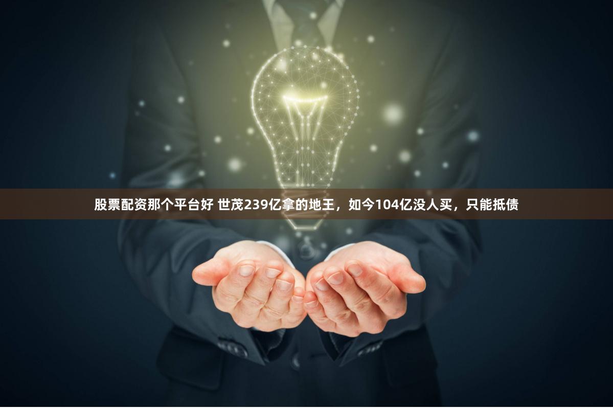 股票配资那个平台好 世茂239亿拿的地王，如今104亿没人买，只能抵债