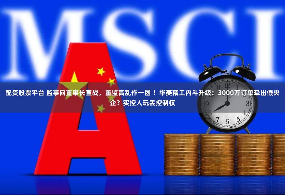 配资股票平台 监事向董事长宣战，董监高乱作一团 ！华菱精工内斗升级：3000万订单牵出假央企？实控人