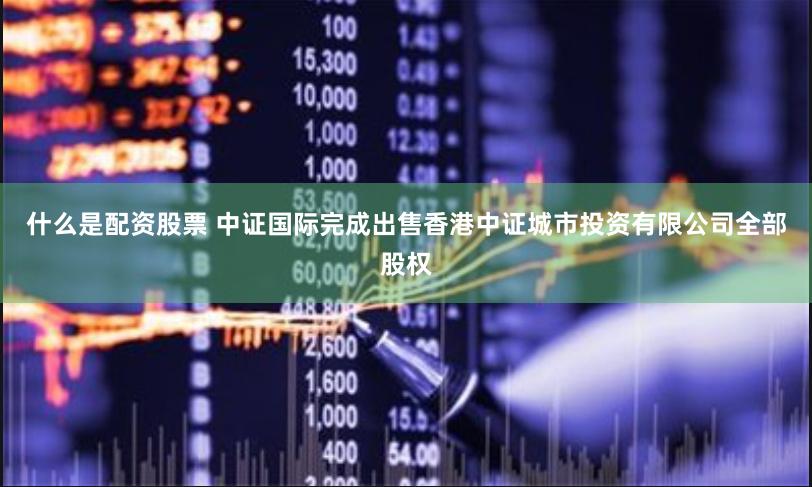 什么是配资股票 中证国际完成出售香港中证城市投资有限公司全部股权