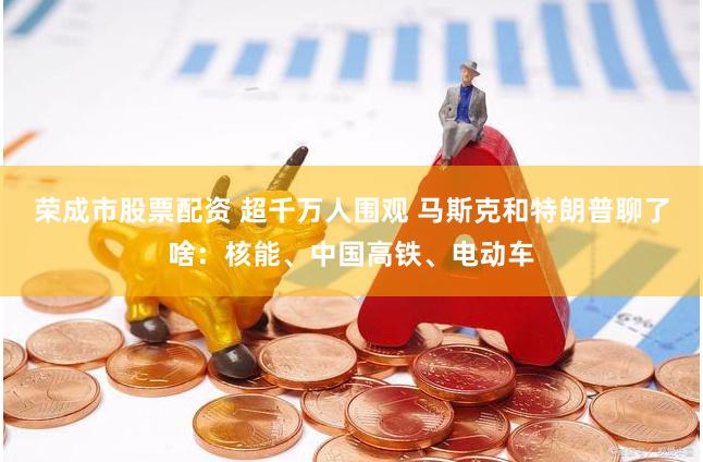 荣成市股票配资 超千万人围观 马斯克和特朗普聊了啥：核能、中国高铁、电动车
