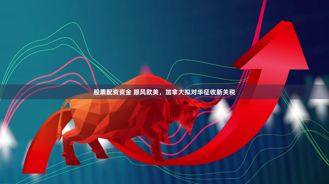 股票配资资金 跟风欧美，加拿大拟对华征收新关税