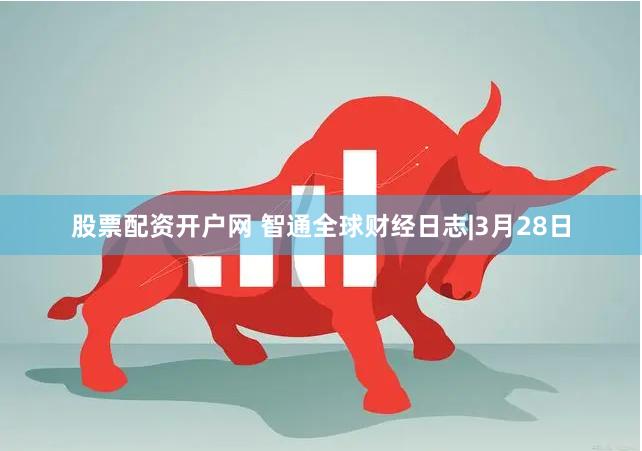 股票配资开户网 智通全球财经日志|3月28日