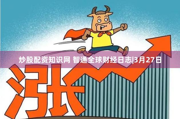 炒股配资知识网 智通全球财经日志|3月27日
