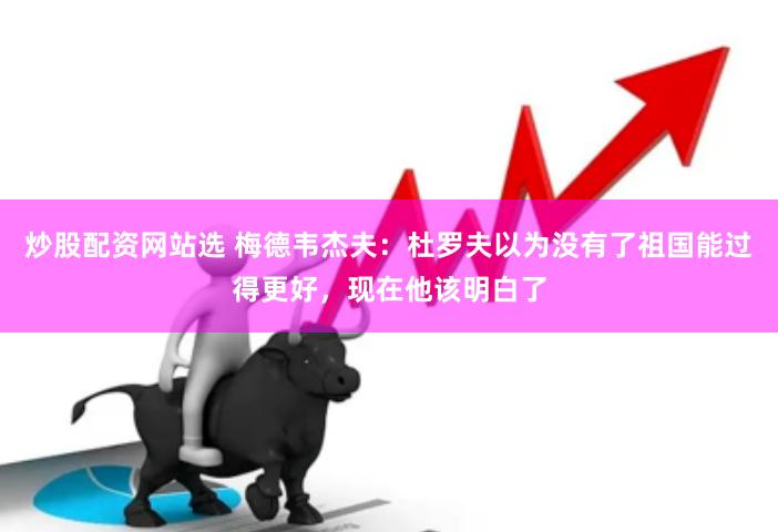 炒股配资网站选 梅德韦杰夫：杜罗夫以为没有了祖国能过得更好，现在他该明白了