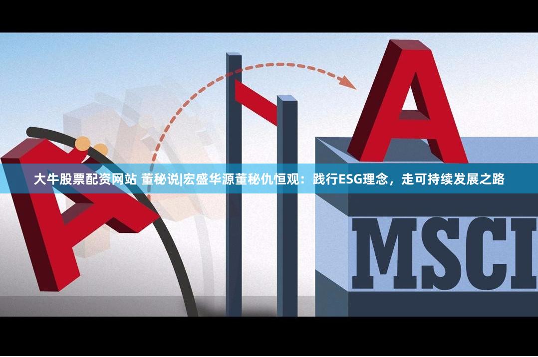 大牛股票配资网站 董秘说|宏盛华源董秘仇恒观：践行ESG理念，走可持续发展之路