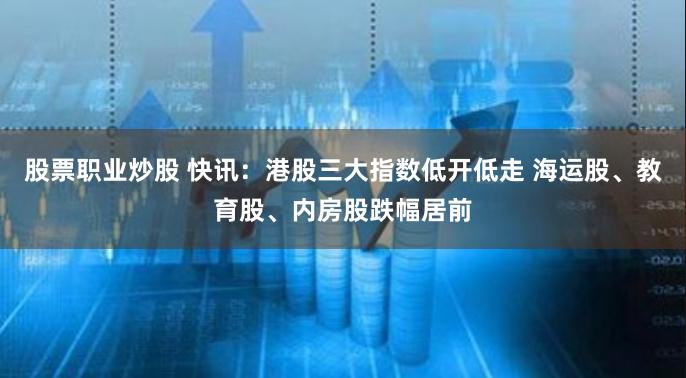 股票职业炒股 快讯：港股三大指数低开低走 海运股、教育股、内房股跌幅居前