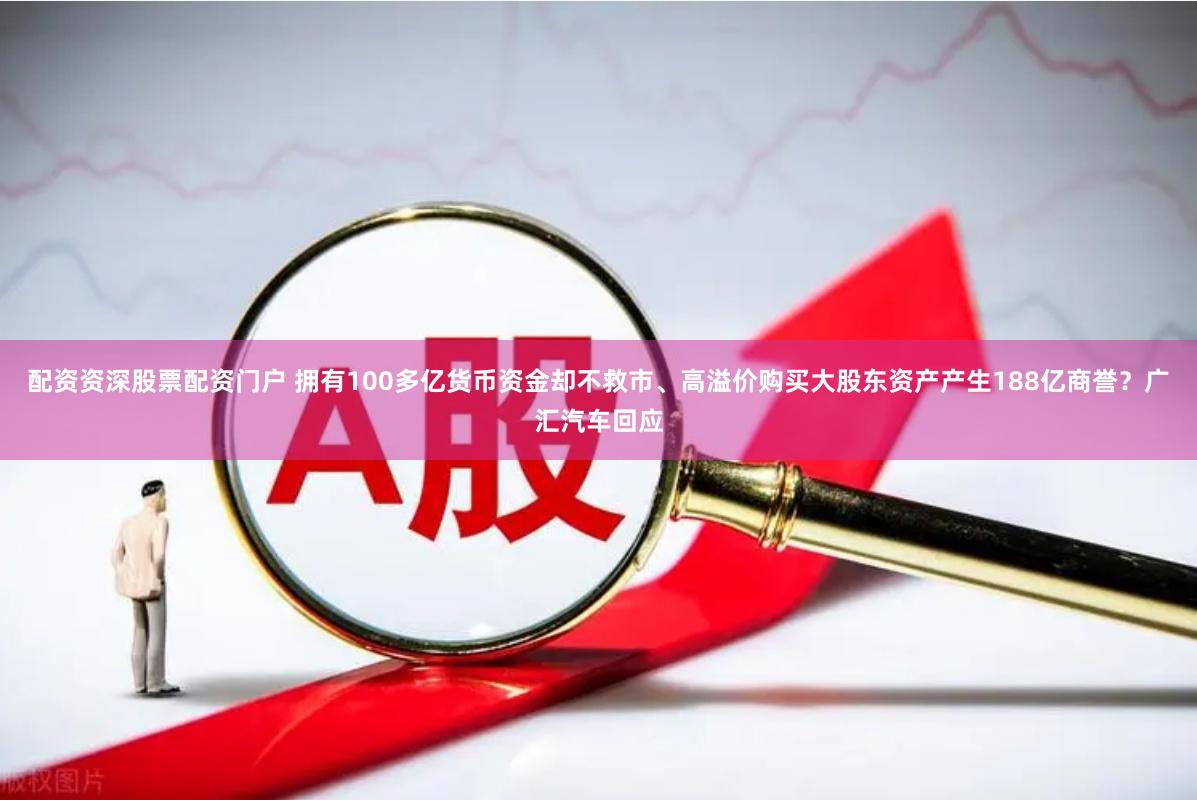 配资资深股票配资门户 拥有100多亿货币资金却不救市、高溢价购买大股东资产产生188亿商誉？广汇汽车