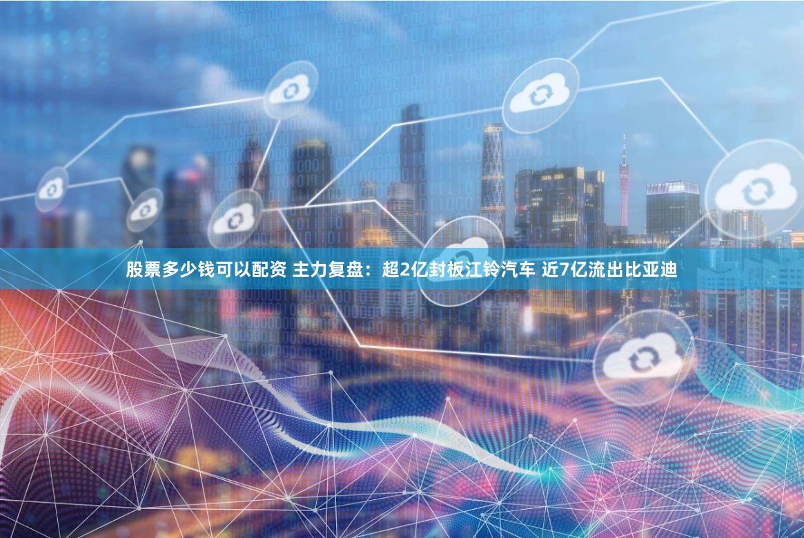 股票多少钱可以配资 主力复盘：超2亿封板江铃汽车 近7亿流出比亚迪