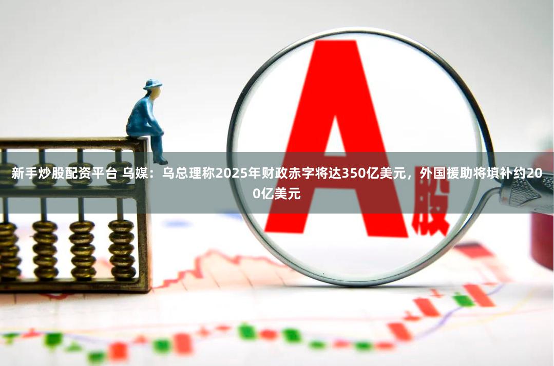 新手炒股配资平台 乌媒：乌总理称2025年财政赤字将达350亿美元，外国援助将填补约200亿美元