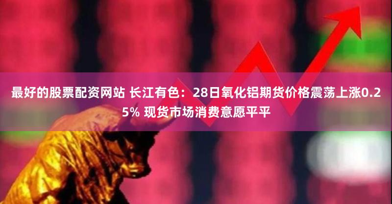 最好的股票配资网站 长江有色：28日氧化铝期货价格震荡上涨0.25% 现货市场消费意愿平平