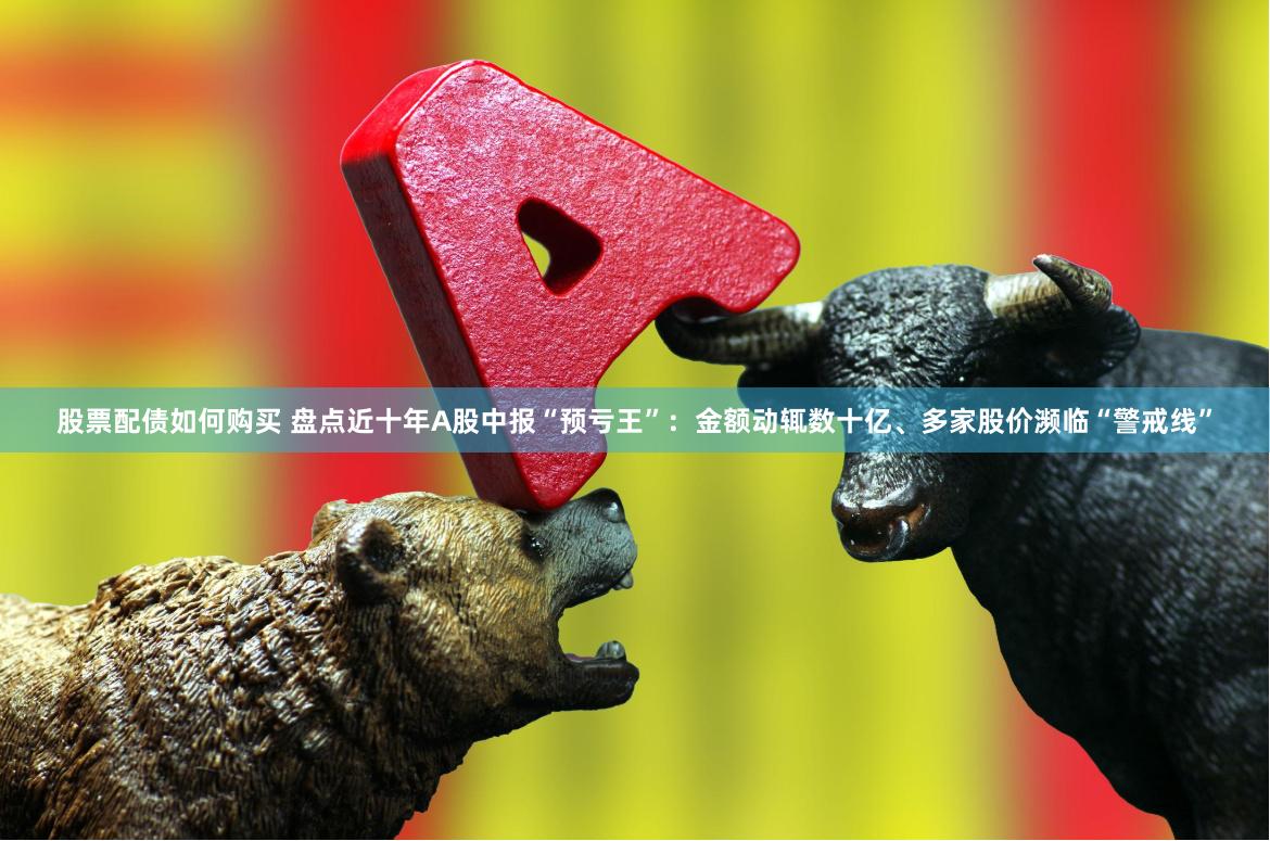 股票配债如何购买 盘点近十年A股中报“预亏王”：金额动辄数十亿、多家股价濒临“警戒线”