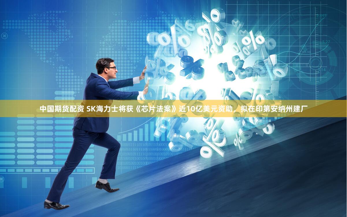 中国期货配资 SK海力士将获《芯片法案》近10亿美元资助，拟在印第安纳州建厂