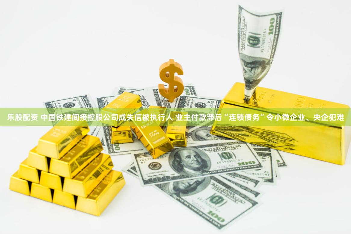 乐股配资 中国铁建间接控股公司成失信被执行人 业主付款滞后“连锁债务”令小微企业、央企犯难