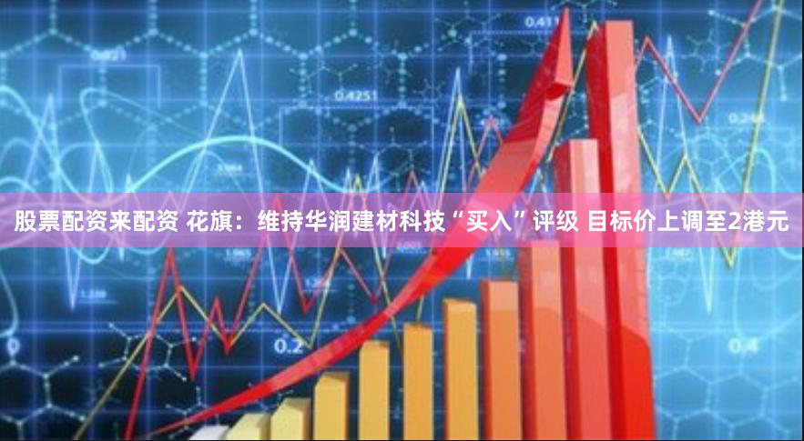 股票配资来配资 花旗：维持华润建材科技“买入”评级 目标价上调至2港元