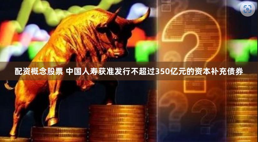 配资概念股票 中国人寿获准发行不超过350亿元的资本补充债券