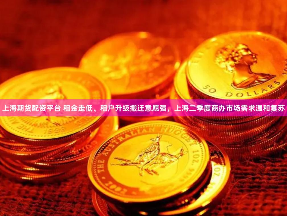 上海期货配资平台 租金走低、租户升级搬迁意愿强，上海二季度商办市场需求温和复苏