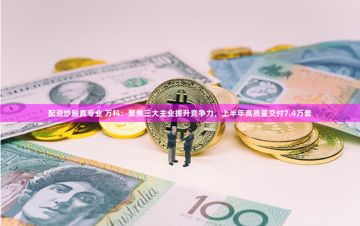 配资炒股真专业 万科：聚焦三大主业提升竞争力，上半年高质量交付7.4万套