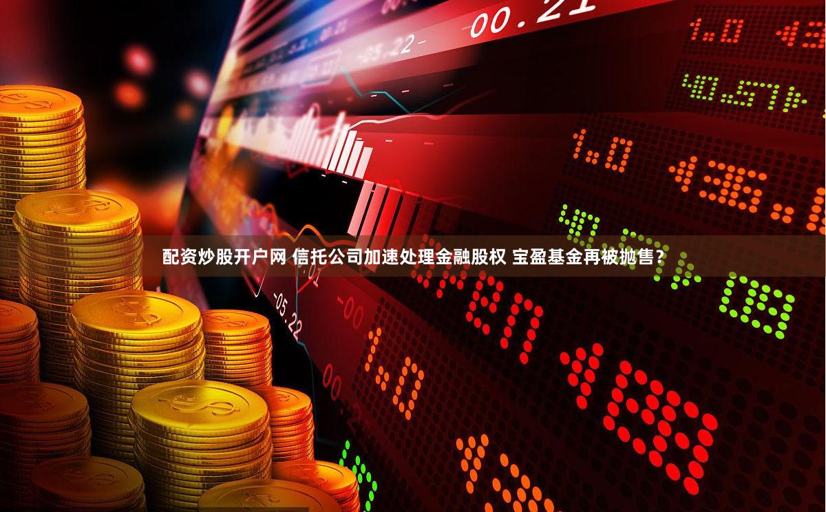 配资炒股开户网 信托公司加速处理金融股权 宝盈基金再被抛售？