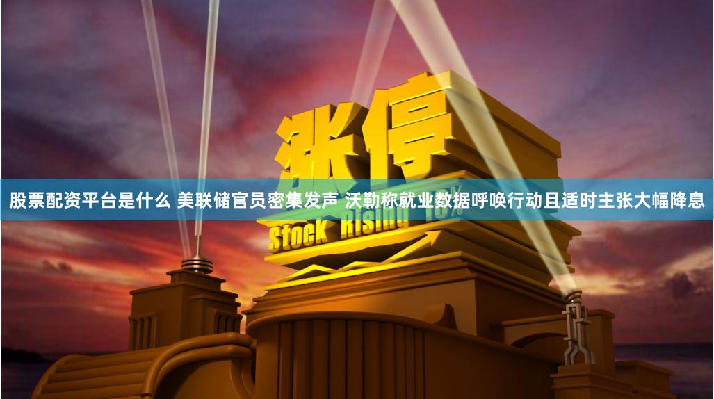股票配资平台是什么 美联储官员密集发声 沃勒称就业数据呼唤行动且适时主张大幅降息