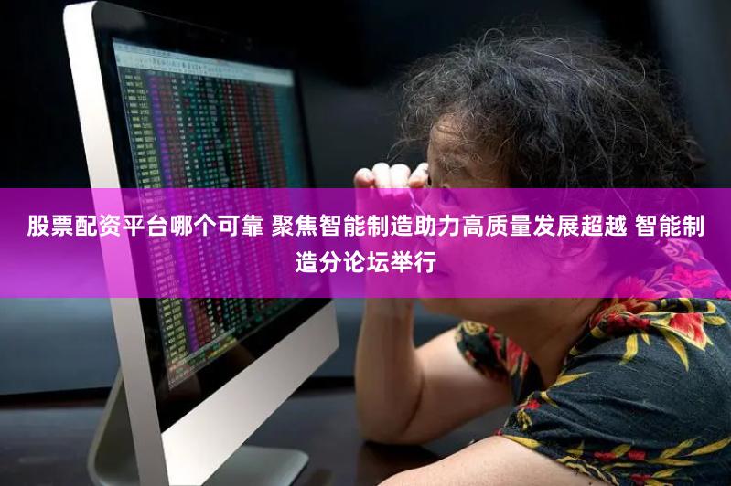 股票配资平台哪个可靠 聚焦智能制造助力高质量发展超越 智能制造分论坛举行