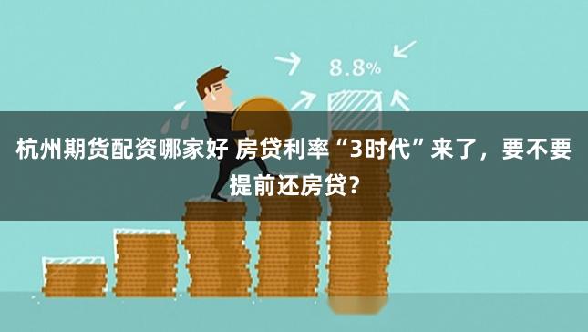 杭州期货配资哪家好 房贷利率“3时代”来了，要不要提前还房贷？