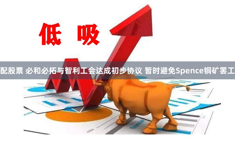 配股票 必和必拓与智利工会达成初步协议 暂时避免Spence铜矿罢工