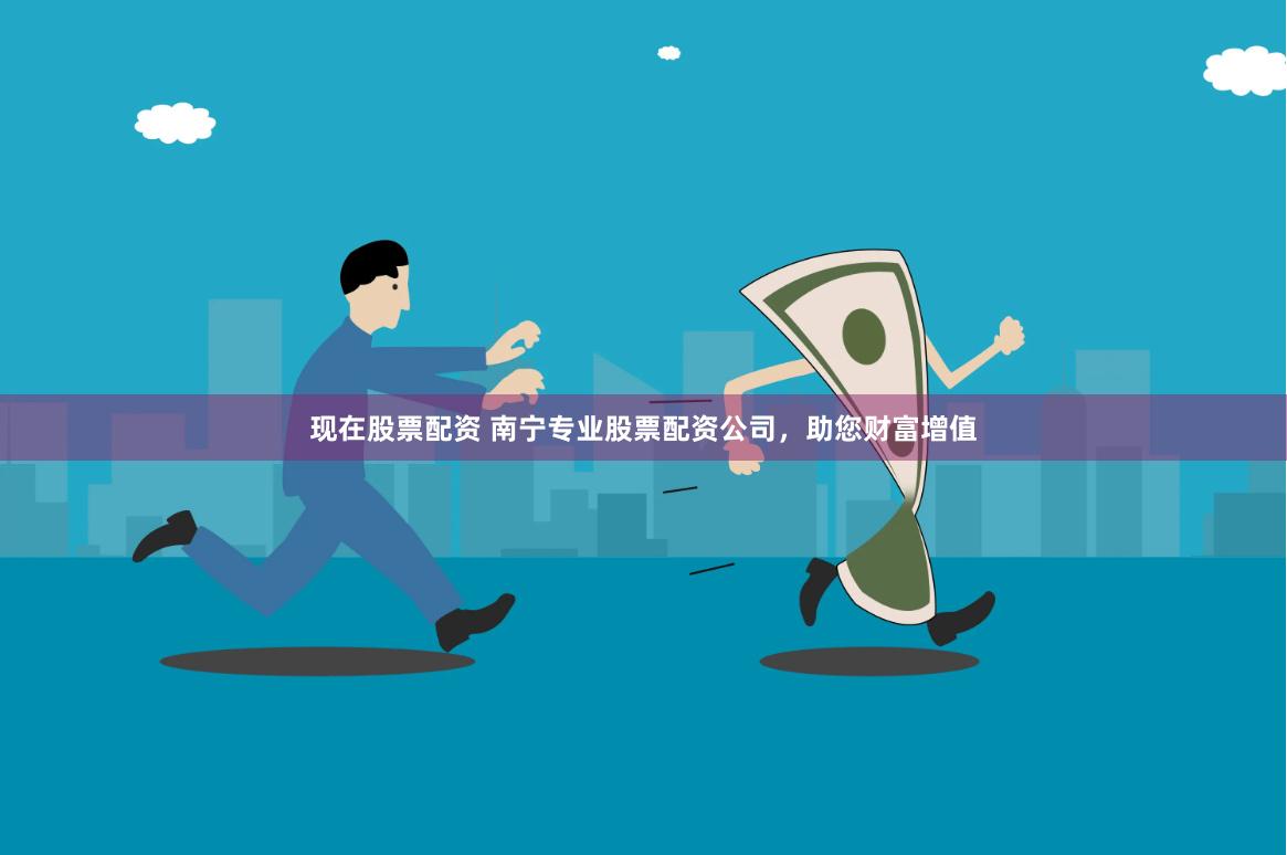 现在股票配资 南宁专业股票配资公司，助您财富增值