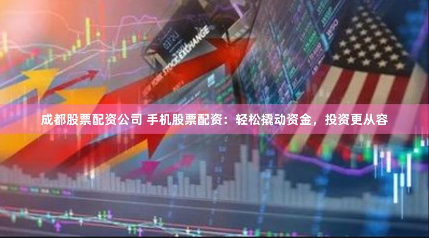 成都股票配资公司 手机股票配资：轻松撬动资金，投资更从容