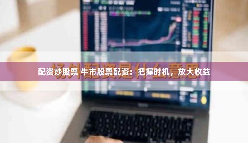 配资炒股票 牛市股票配资:把握时机,放大收益