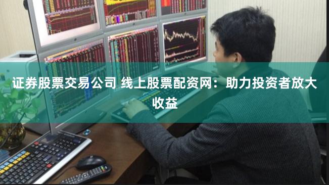 证券股票交易公司 线上股票配资网:助力投资者放大收益