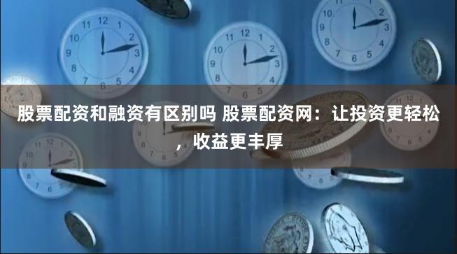 股票配资和融资有区别吗 股票配资网:让投资更轻松,收益更丰厚