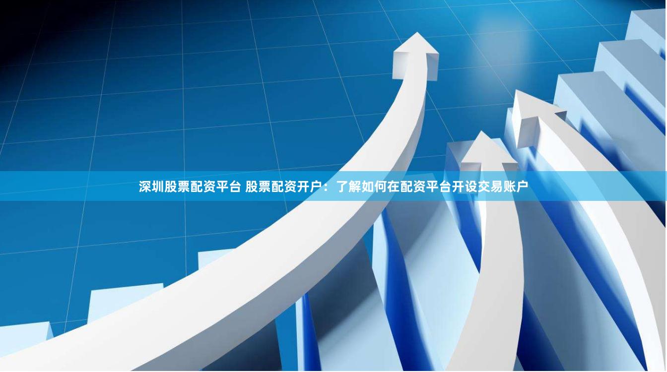 深圳股票配资平台 股票配资开户:了解如何在配资平台开设交易账户
