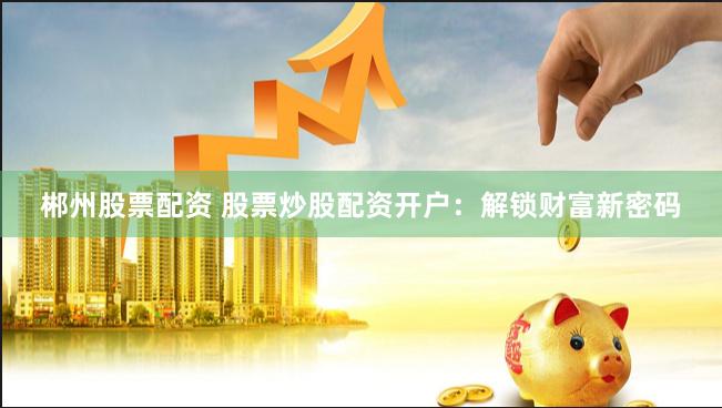郴州股票配资 股票炒股配资开户:解锁财富新密码