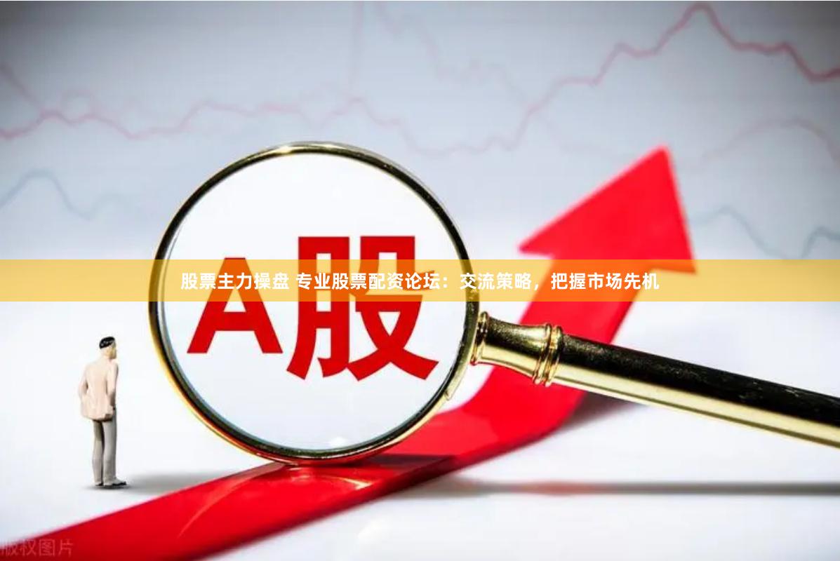 股票主力操盘 专业股票配资论坛：交流策略，把握市场先机