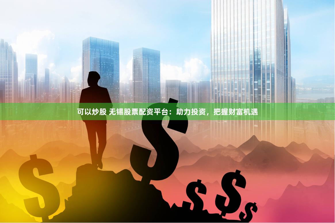 可以炒股 无锡股票配资平台：助力投资，把握财富机遇